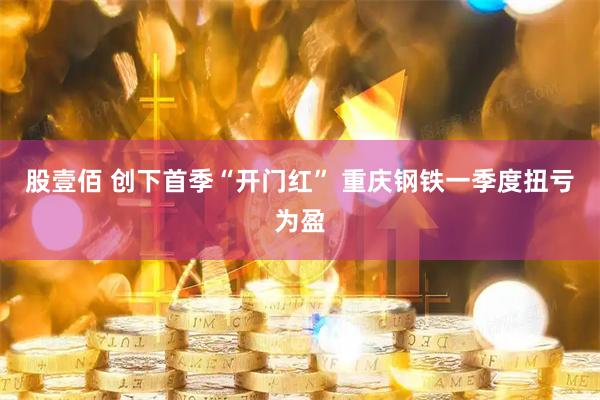 股壹佰 创下首季“开门红” 重庆钢铁一季度扭亏为盈