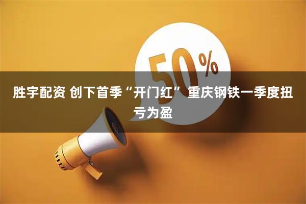 胜宇配资 创下首季“开门红” 重庆钢铁一季度扭亏为盈