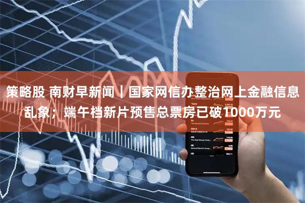 策略股 南财早新闻｜国家网信办整治网上金融信息乱象；端午档新片预售总票房已破1000万元