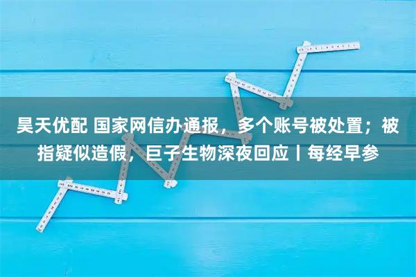 昊天优配 国家网信办通报，多个账号被处置；被指疑似造假，巨子生物深夜回应丨每经早参