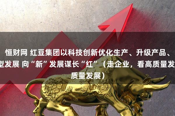 恒财网 红豆集团以科技创新优化生产、升级产品、转型发展 向“新”发展谋长“红”（走企业，看高质量发展）