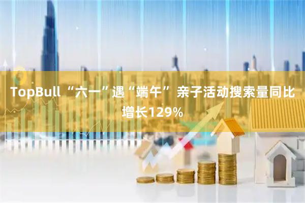 TopBull “六一”遇“端午” 亲子活动搜索量同比增长129%