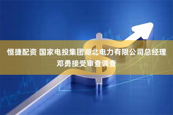 恒捷配资 国家电投集团湖北电力有限公司总经理邓勇接受审查调查