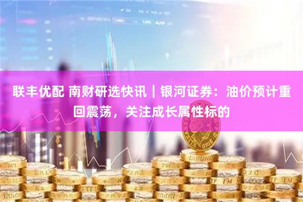 联丰优配 南财研选快讯｜银河证券：油价预计重回震荡，关注成长属性标的