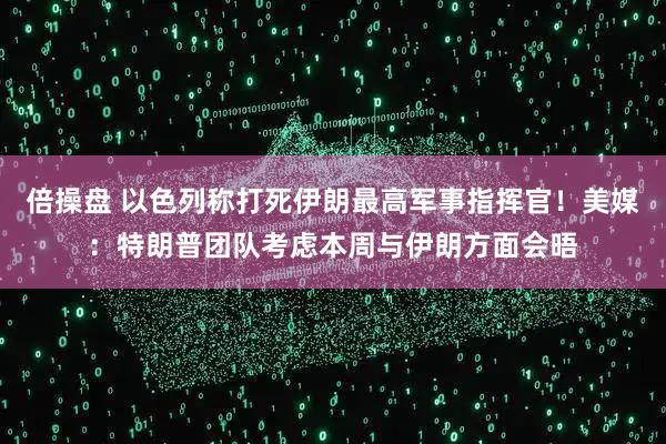 倍操盘 以色列称打死伊朗最高军事指挥官！美媒：特朗普团队考虑本周与伊朗方面会晤