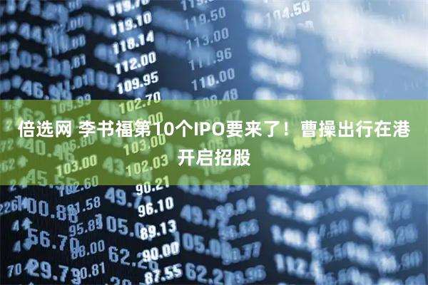 倍选网 李书福第10个IPO要来了！曹操出行在港开启招股