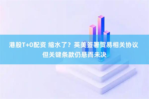 港股T+0配资 缩水了？英美签署贸易相关协议 但关键条款仍悬而未决
