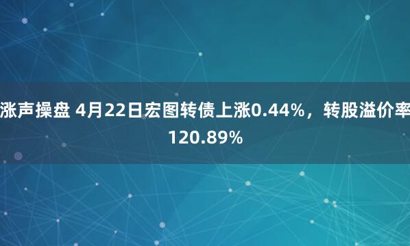 涨声操盘 4月22日宏图转债上涨0.44%，转股溢价率120.89%