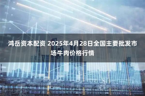 鸿岳资本配资 2025年4月28日全国主要批发市场牛肉价格行情