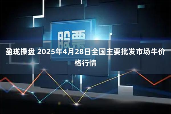 盈珑操盘 2025年4月28日全国主要批发市场牛价格行情