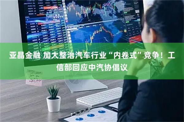 亚晶金融 加大整治汽车行业“内卷式”竞争！工信部回应中汽协倡议