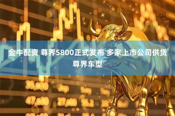 金牛配资 尊界S800正式发布 多家上市公司供货尊界车型