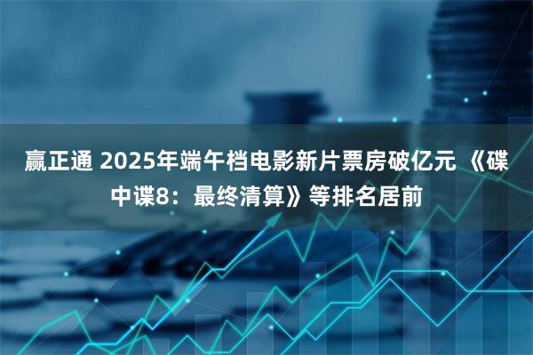 赢正通 2025年端午档电影新片票房破亿元 《碟中谍8：最终清算》等排名居前