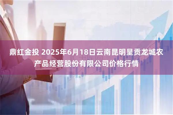 鼎红金投 2025年6月18日云南昆明呈贡龙城农产品经营股份有限公司价格行情