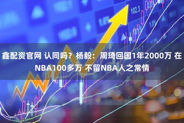 鑫配资官网 认同吗？杨毅：周琦回国1年2000万 在NBA100多万 不留NBA人之常情