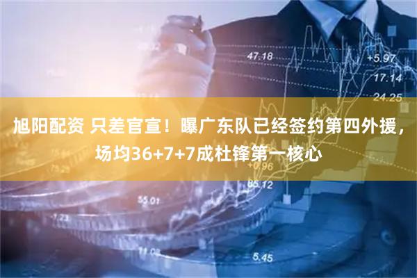 旭阳配资 只差官宣！曝广东队已经签约第四外援，场均36+7+7成杜锋第一核心
