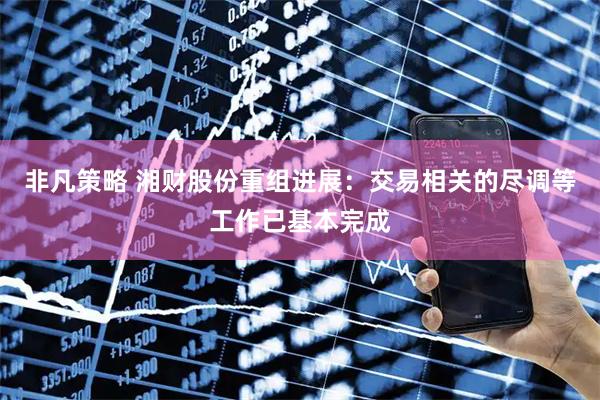 非凡策略 湘财股份重组进展：交易相关的尽调等工作已基本完成