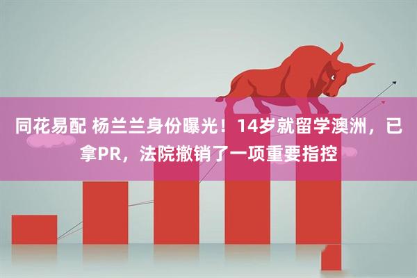 同花易配 杨兰兰身份曝光！14岁就留学澳洲，已拿PR，法院撤销了一项重要指控