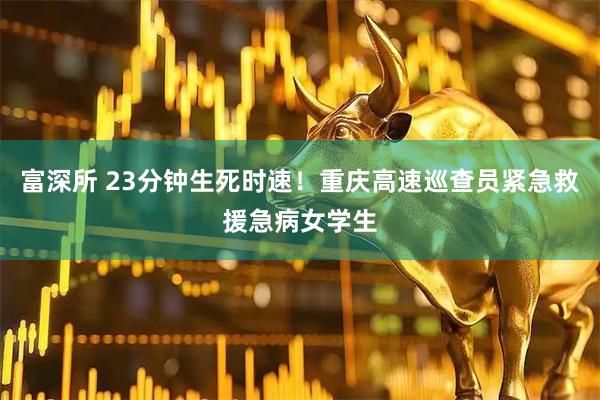 富深所 23分钟生死时速！重庆高速巡查员紧急救援急病女学生