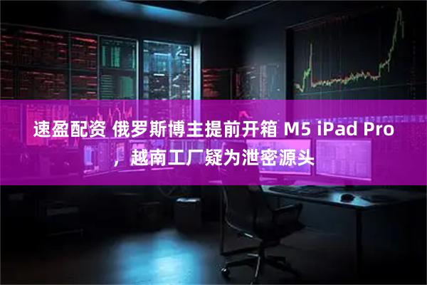 速盈配资 俄罗斯博主提前开箱 M5 iPad Pro，越南工厂疑为泄密源头