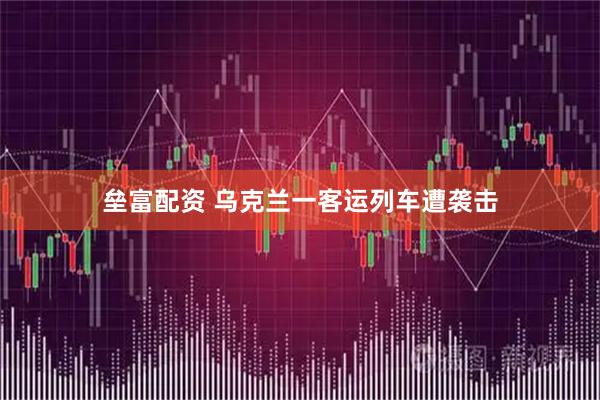 垒富配资 乌克兰一客运列车遭袭击