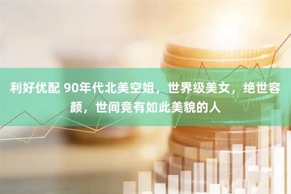 利好优配 90年代北美空姐，世界级美女，绝世容颜，世间竟有如此美貌的人