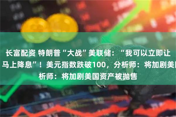 长富配资 特朗普“大战”美联储：“我可以立即让鲍威尔走人，马上降息”！美元指数跌破100，分析师：将加剧美国资产被抛售