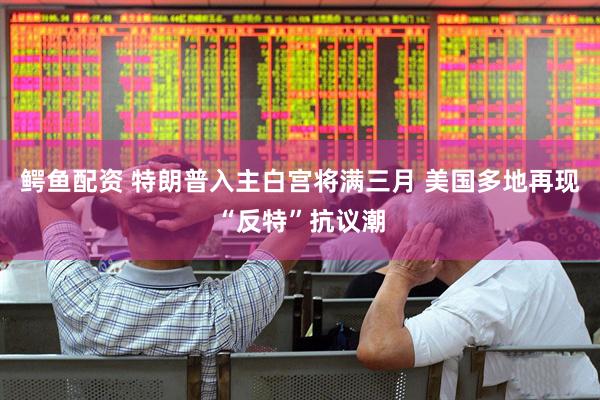 鳄鱼配资 特朗普入主白宫将满三月 美国多地再现“反特”抗议潮