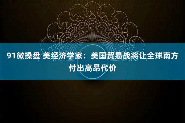 91微操盘 美经济学家：美国贸易战将让全球南方付出高昂代价