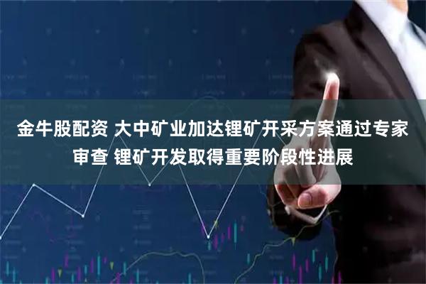 金牛股配资 大中矿业加达锂矿开采方案通过专家审查 锂矿开发取得重要阶段性进展