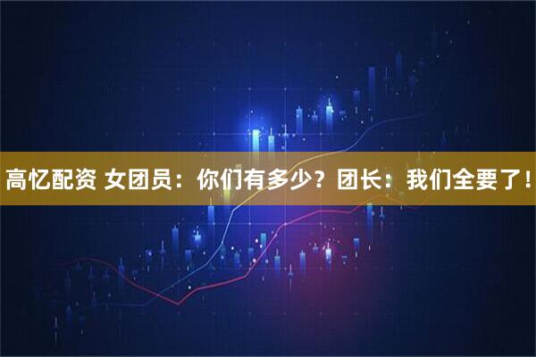 高忆配资 女团员:你们有多少?团长:我们全要了!