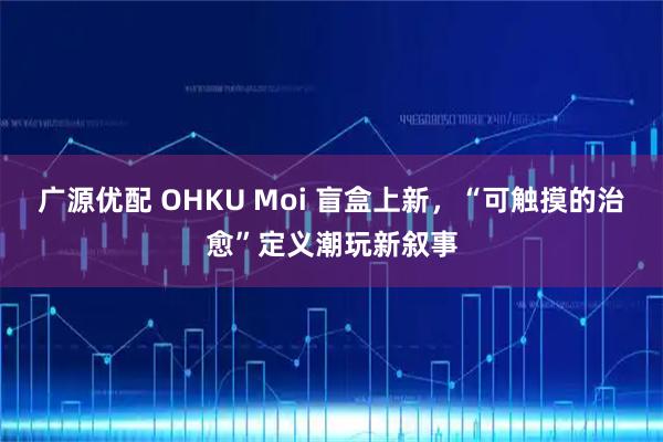广源优配 OHKU Moi 盲盒上新，“可触摸的治愈”定义潮玩新叙事