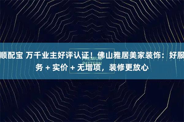 顺配宝 万千业主好评认证！佛山雅居美家装饰：好服务 + 实价 + 无增项，装修更放心