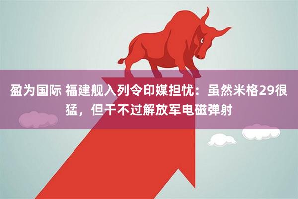 盈为国际 福建舰入列令印媒担忧：虽然米格29很猛，但干不过解放军电磁弹射
