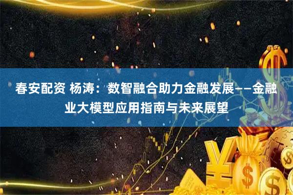 春安配资 杨涛:数智融合助力金融发展——金融业大模型应用指南与未来展望