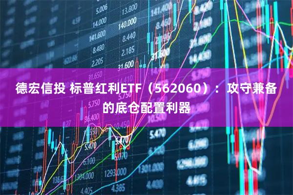 德宏信投 标普红利ETF(562060):攻守兼备的底仓配置利器