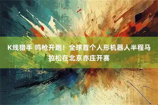 K线猎手 鸣枪开跑!全球首个人形机器人半程马拉松在北京亦庄开赛