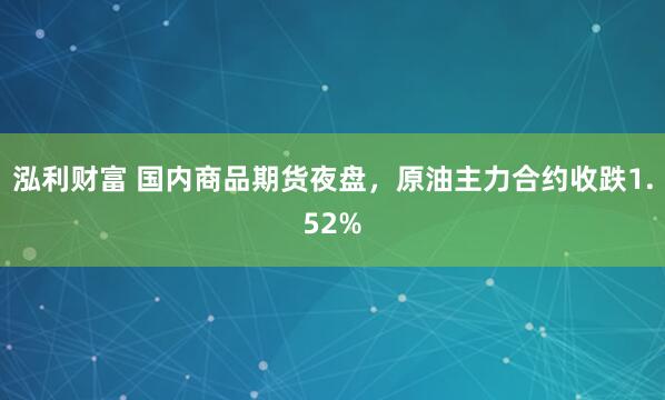 泓利财富 国内商品期货夜盘，原油主力合约收跌1.52%