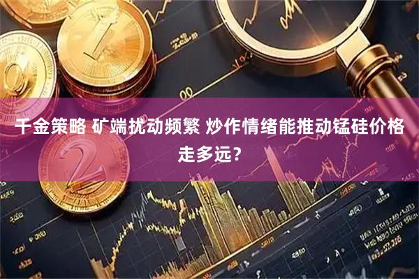 千金策略 矿端扰动频繁 炒作情绪能推动锰硅价格走多远？