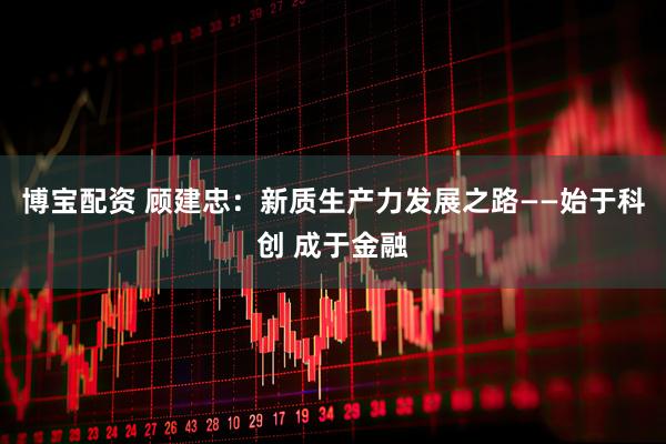 博宝配资 顾建忠：新质生产力发展之路——始于科创 成于金融
