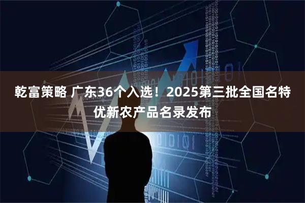 乾富策略 广东36个入选！2025第三批全国名特优新农产品名录发布