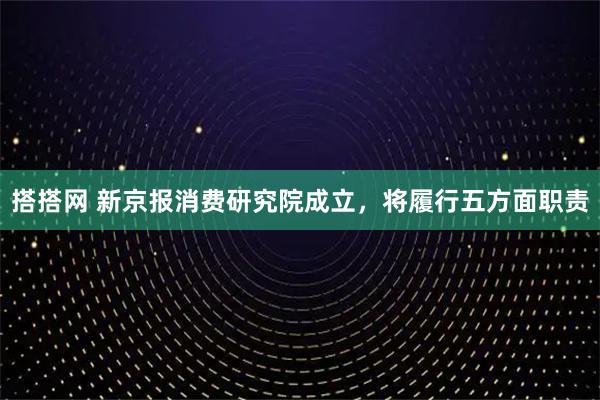 搭搭网 新京报消费研究院成立，将履行五方面职责