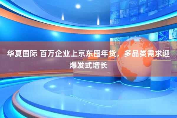 华夏国际 百万企业上京东囤年货，多品类需求迎爆发式增长