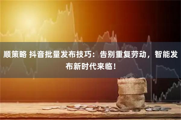 顺策略 抖音批量发布技巧：告别重复劳动，智能发布新时代来临！