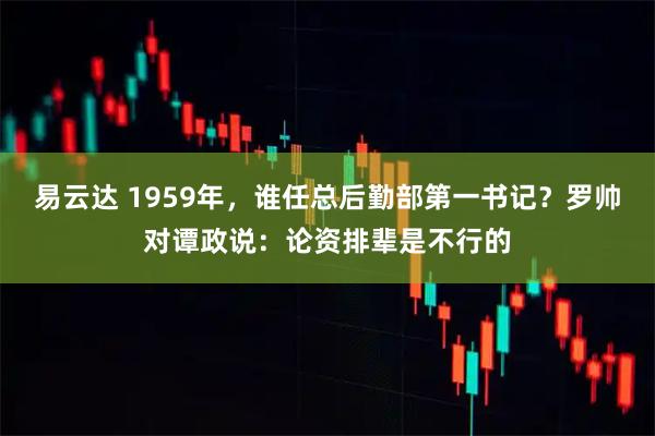 易云达 1959年,谁任总后勤部第一书记?罗帅对谭政说:论资排辈是不行的