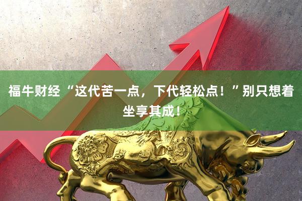 福牛财经 “这代苦一点，下代轻松点！”别只想着坐享其成！