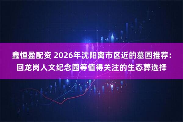 鑫恒盈配资 2026年沈阳离市区近的墓园推荐：回龙岗人文纪念园等值得关注的生态葬选择