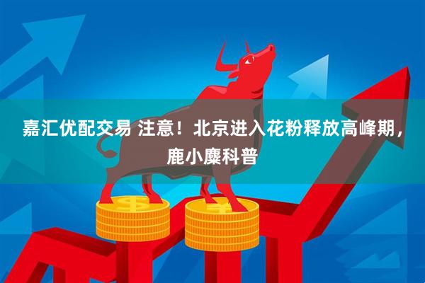 嘉汇优配交易 注意！北京进入花粉释放高峰期，鹿小麋科普