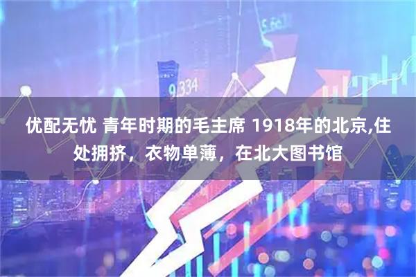 优配无忧 青年时期的毛主席 1918年的北京,住处拥挤，衣物单薄，在北大图书馆