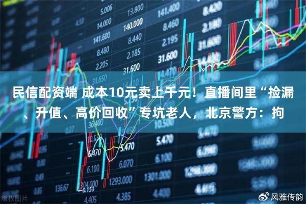 民信配资端 成本10元卖上千元！直播间里“捡漏、升值、高价回收”专坑老人，北京警方：拘